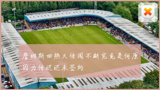 詹姆斯回热火传闻不断究竟是何原因为何迟迟未签约