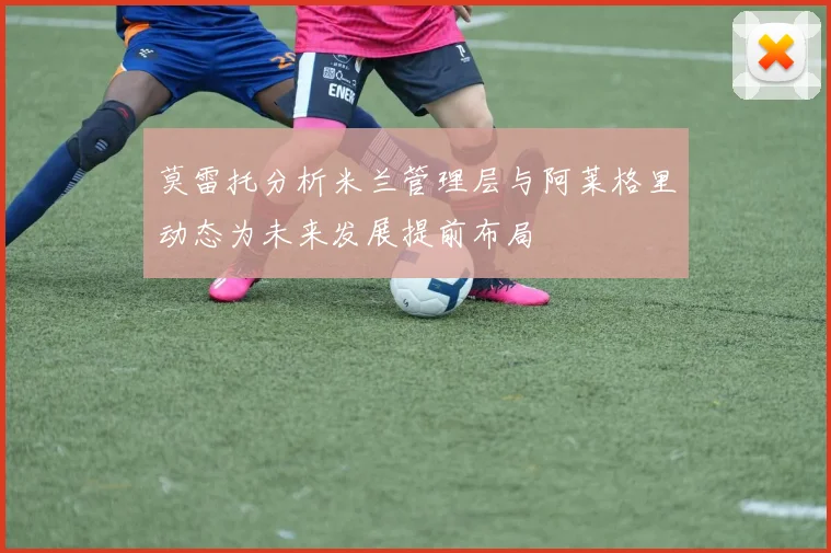 莫雷托分析米兰管理层与阿莱格里动态为未来发展提前布局