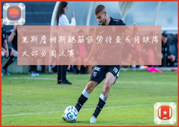 里斯詹姆斯腿筋伤势待查或将缺席大部分淘汰赛