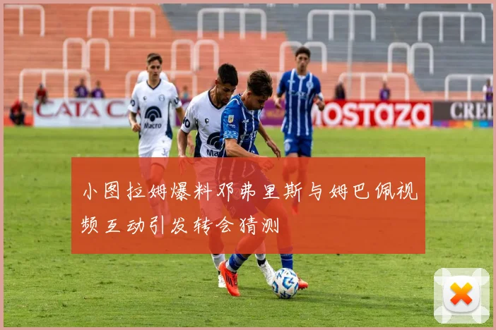 小图拉姆爆料邓弗里斯与姆巴佩视频互动引发转会猜测