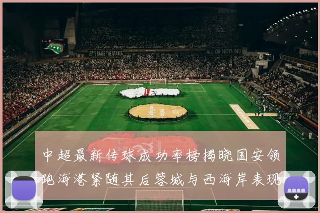 中超最新传球成功率榜揭晓国安领跑海港紧随其后蓉城与西海岸表现不俗