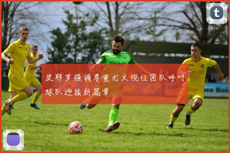 皮耶罗强调尊重尤文现任团队呼吁球队迎接新篇章