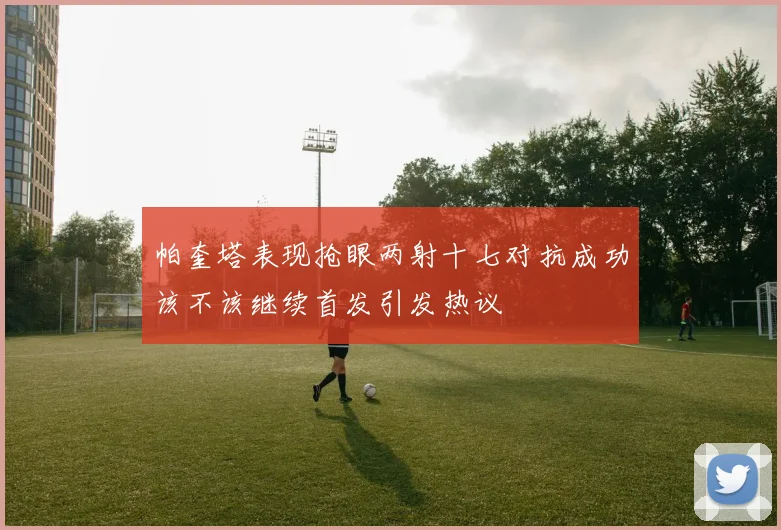 帕奎塔表现抢眼两射十七对抗成功该不该继续首发引发热议