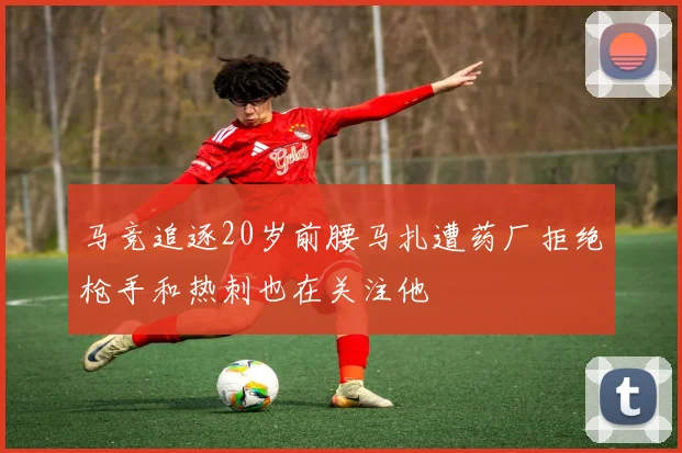 马竞追逐20岁前腰马扎遭药厂拒绝枪手和热刺也在关注他