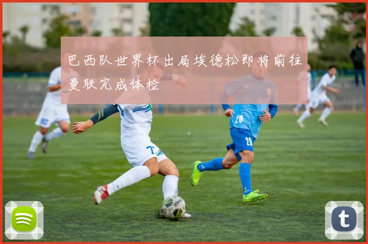 巴西队世界杯出局埃德松即将前往曼联完成体检