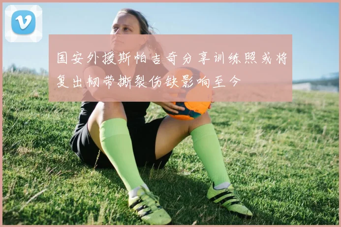 国安外援斯帕吉奇分享训练照或将复出韧带撕裂伤缺影响至今