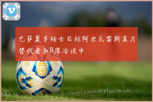 巴萨夏季转会目标阿尔瓦雷斯莱万替代者和B席洽谈中