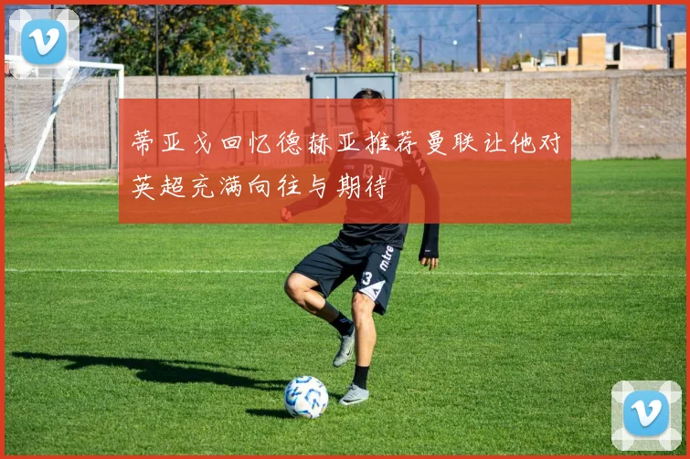 蒂亚戈回忆德赫亚推荐曼联让他对英超充满向往与期待