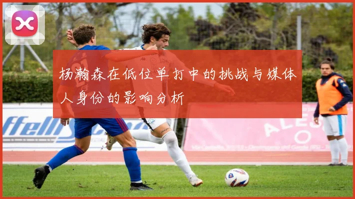 杨瀚森在低位单打中的挑战与媒体人身份的影响分析