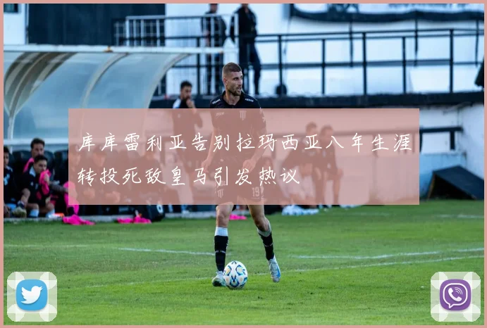 库库雷利亚告别拉玛西亚八年生涯转投死敌皇马引发热议