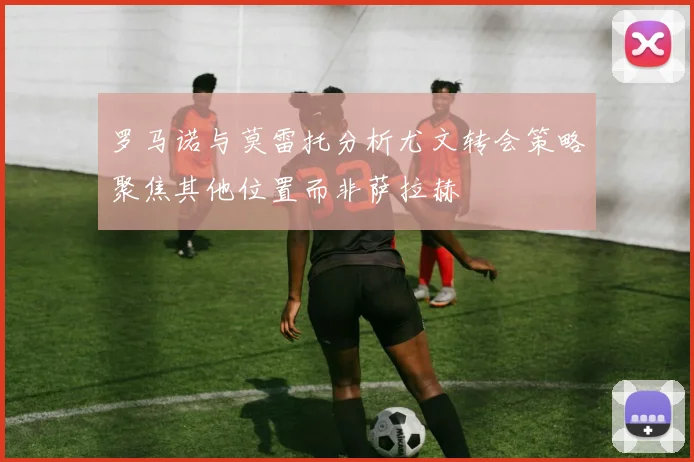 罗马诺与莫雷托分析尤文转会策略聚焦其他位置而非萨拉赫