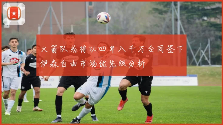 火箭队或将以四年八千万合同签下伊森自由市场优先级分析