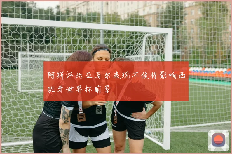 阿斯评论亚马尔表现不佳将影响西班牙世界杯前景
