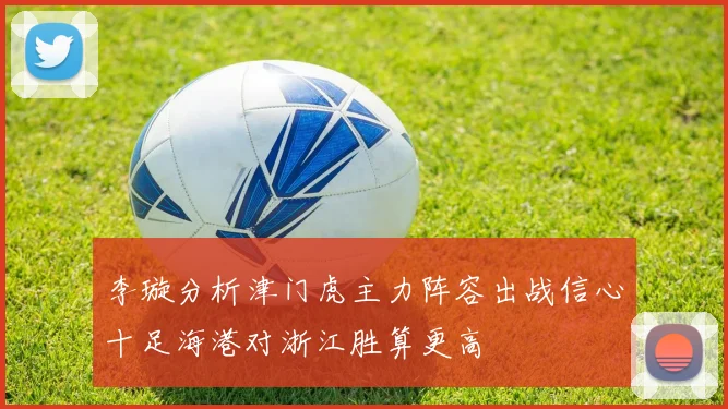 李璇分析津门虎主力阵容出战信心十足海港对浙江胜算更高