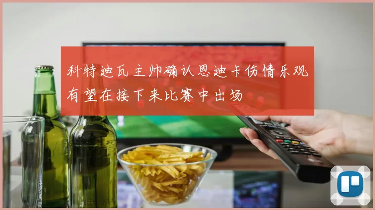 科特迪瓦主帅确认恩迪卡伤情乐观有望在接下来比赛中出场