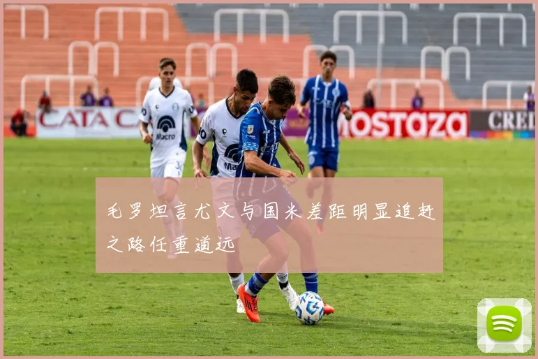毛罗坦言尤文与国米差距明显追赶之路任重道远