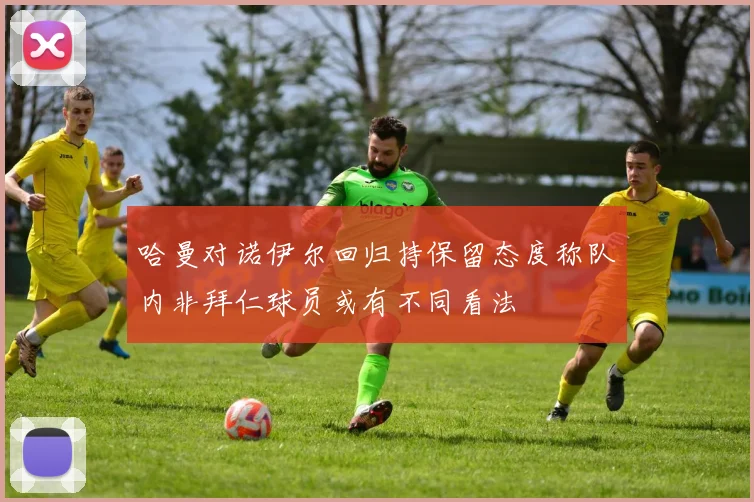 哈曼对诺伊尔回归持保留态度称队内非拜仁球员或有不同看法