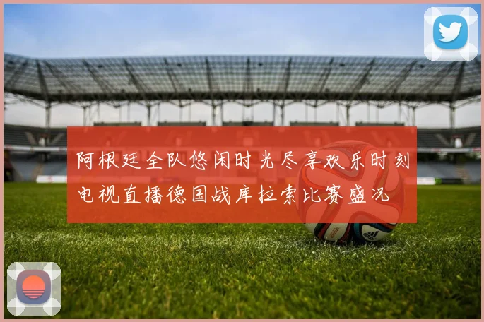 阿根廷全队悠闲时光尽享欢乐时刻电视直播德国战库拉索比赛盛况