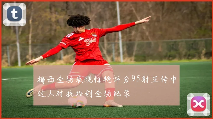 梅西全场表现惊艳评分95射正传中过人对抗均创全场纪录