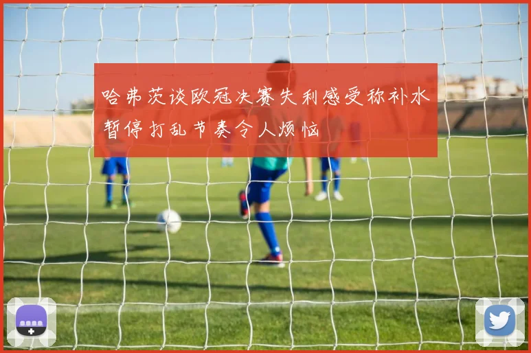 哈弗茨谈欧冠决赛失利感受称补水暂停打乱节奏令人烦恼