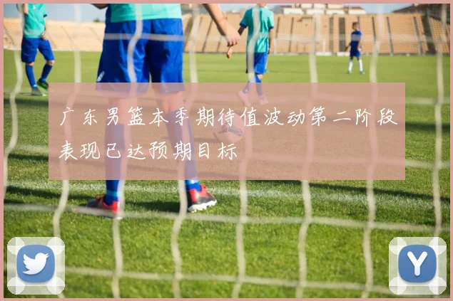 广东男篮本季期待值波动第二阶段表现已达预期目标
