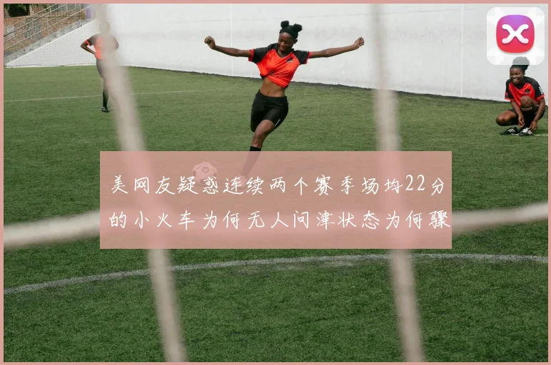 美网友疑惑连续两个赛季场均22分的小火车为何无人问津状态为何骤降