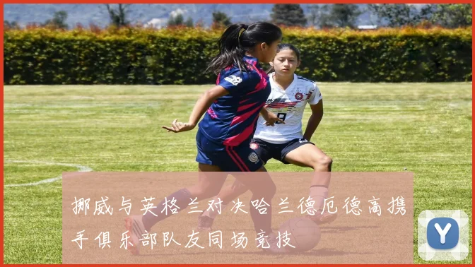 挪威与英格兰对决哈兰德厄德高携手俱乐部队友同场竞技